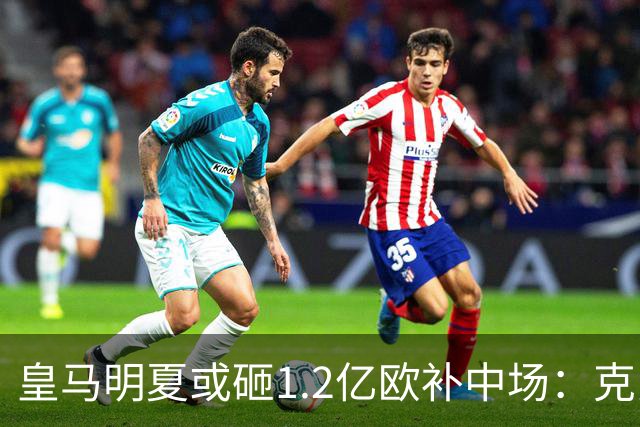 皇马明夏或砸1.2亿欧补中场：克罗斯的位置还没人填上