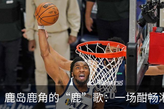鹿岛鹿角的“鹿”歌：一场酣畅淋漓的胜利之旅